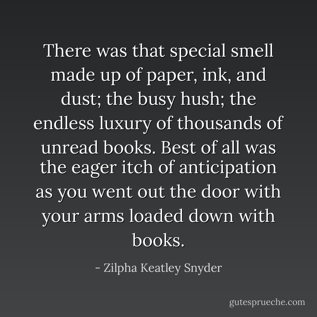 There was that special smell made up of paper, ink, and dust; the busy hush; the endless luxury of thousands of unread books. Best of all was the eager itch of anticipation as you went out the door with your arms loaded down with books. - Zilpha Keatley Snyder