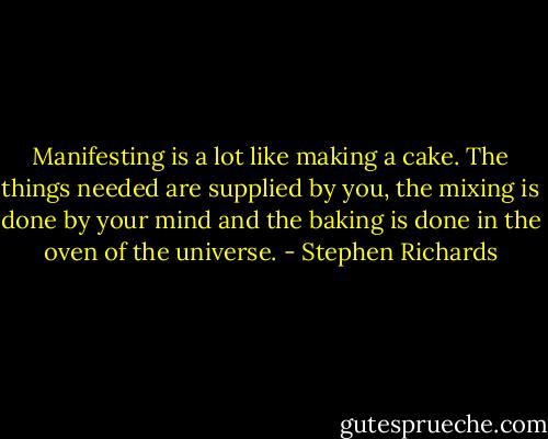 Manifesting is a lot like making a cake. The things needed are supplied by you, the mixing is done by your mind and the baking is done in the oven of the universe. - Stephen Richards