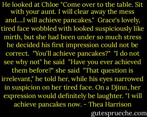 He looked at Chloe "Come over to the table. Sit with your aunt. I will clear away the mess and....I will achieve pancakes."<br /><br />Grace's lovely, tired face wobbled with looked suspiciously like mirth, but she had been under so much stress he decided his first impression could not be correct.<br /><br />"You'll achieve pancakes?"<br /><br />"I do not see why not" he said<br /><br />"Have you ever achieved them before?" she said<br /><br />"That question is irrelevant," he told her, while his eyes narrowed in suspicion on her tired face. On a Djinn, her expression would definitely be laughter. "I will achieve pancakes now. - Thea Harrison