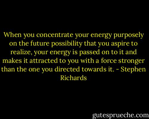 When you concentrate your energy purposely on the future possibility that you aspire to realize, your energy is passed on to it and makes it attracted to you with a force stronger than the one you directed towards it. - Stephen Richards