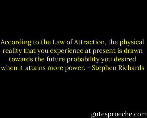 According to the Law of Attraction, the physical reality that you experience at present is drawn towards the future probability you desired when it attains more power. - Stephen Richards