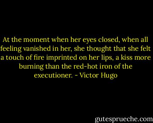 At the moment when her eyes closed, when all feeling vanished in her, she thought that she felt a touch of fire imprinted on her lips, a kiss more burning than the red-hot iron of the executioner. - Victor Hugo