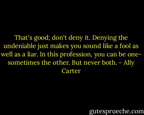 That's good; don't deny it. Denying the undeniable just makes you sound like a fool as well as a liar. In this profession, you can be one- sometimes the other. But never both. - Ally Carter