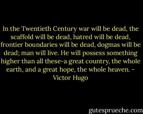 In the Twentieth Century war will be dead, the scaffold will be dead, hatred will be dead, frontier boundaries will be dead, dogmas will be dead; man will live. He will possess something higher than all these-a great country, the whole earth, and a great hope, the whole heaven. - Victor Hugo