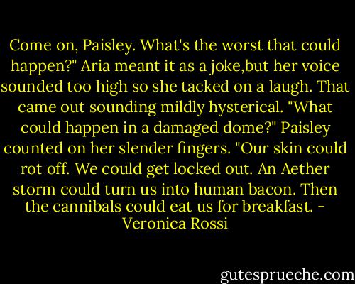 Come on, Paisley. What's the worst that could happen?"<br />Aria meant it as a joke,but her voice sounded too high so she tacked on a laugh. That came out sounding mildly hysterical.<br />"What could happen in a damaged dome?"<br />Paisley counted on her slender fingers. "Our skin could rot off. We could get locked out. An Aether storm could turn us into human bacon. Then the cannibals could eat us for breakfast. - Veronica Rossi