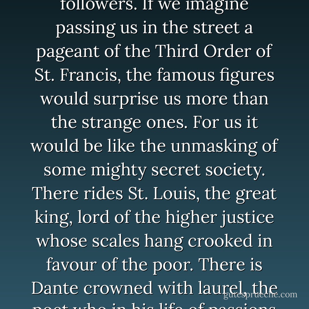 The vision which has been so faintly suggested in these pages has never been confined to monks or even to friars. It has been an inspiration to innumerable crowds of ordinary married men and women; living lives like our own, only entirely different. That morning glory which St. Francis spread over the earth and sky has lingered as a secret sunshine under a multitude of roots and in a multitude of rooms. <br /><br />In societies like ours nothing is known of such a Franciscan following. Nothing is known of such obscure followers; and if possible less is known of the well-known followers. If we imagine passing us in the street a pageant of the Third Order of St. Francis, the famous figures would surprise us more than the strange ones. For us it would be like the unmasking of some mighty secret society. There rides St. Louis, the great king, lord of the higher justice whose scales hang crooked in favour of the poor. There is Dante crowned with laurel, the poet who in his life of passions sang the praises of Lady Poverty, whose grey garment is lined with purple and all glorious within. All sorts of great names from the most recent and rationalistic centuries would stand revealed; the great Galvani, for instance, the father of all electricity, the magician who has made so many modern systems of stars and sounds. So various a following would alone be enough to prove that St. Francis had no lack of sympathy with normal men, if the whole of his own life did not prove it. - G.K. Chesterton