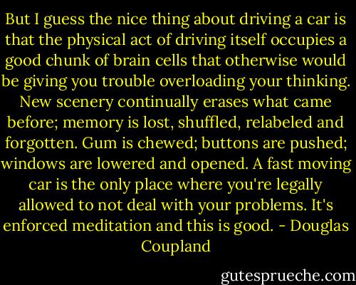 But I guess the nice thing about driving a car is that the physical act of driving itself occupies a good chunk of brain cells that otherwise would be giving you trouble overloading your thinking. New scenery continually erases what came before; memory is lost, shuffled, relabeled and forgotten. Gum is chewed; buttons are pushed; windows are lowered and opened. A fast moving car is the only place where you're legally allowed to not deal with your problems. It's enforced meditation and this is good. - Douglas Coupland