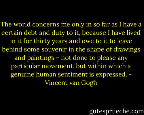 The world concerns me only in so far as I have a certain debt and duty to it, because I have lived in it for thirty years and owe to it to leave behind some souvenir in the shape of drawings and paintings – not done to please any particular movement, but within which a genuine human sentiment is expressed. - Vincent van Gogh