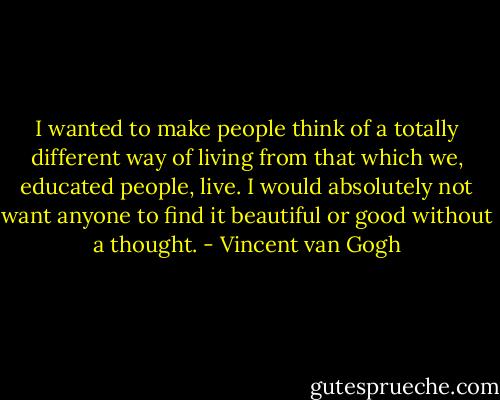 I wanted to make people think of a totally different way of living from that which we, educated people, live. I would absolutely not want anyone to find it beautiful or good without a thought. - Vincent van Gogh