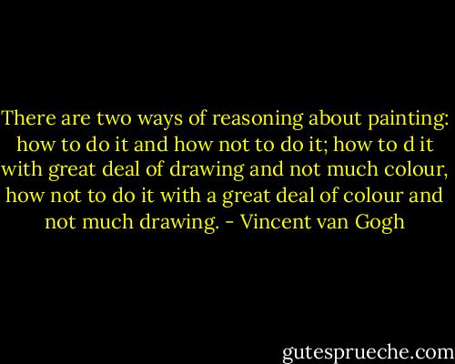 There are two ways of reasoning about painting: how to do it and how not to do it; how to d it with great deal of drawing and not much colour, how not to do it with a great deal of colour and not much drawing. - Vincent van Gogh