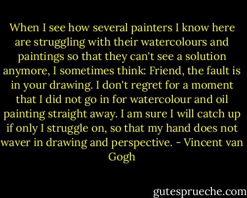 When I see how several painters I know here are struggling with their watercolours and paintings so that they can't see a solution anymore, I sometimes think: Friend, the fault is in your drawing. I don't regret for a moment that I did not go in for watercolour and oil painting straight away. I am sure I will catch up if only I struggle on, so that my hand does not waver in drawing and perspective. - Vincent van Gogh