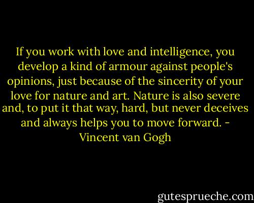 If you work with love and intelligence, you develop a kind of armour against people's opinions, just because of the sincerity of your love for nature and art. Nature is also severe and, to put it that way, hard, but never deceives and always helps you to move forward. - Vincent van Gogh
