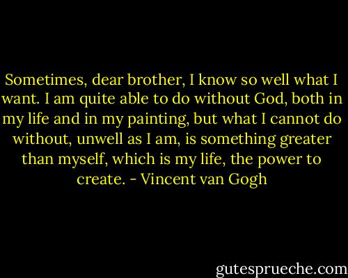 Sometimes, dear brother, I know so well what I want. I am quite able to do without God, both in my life and in my painting, but what I cannot do without, unwell as I am, is something greater than myself, which is my life, the power to create. - Vincent van Gogh
