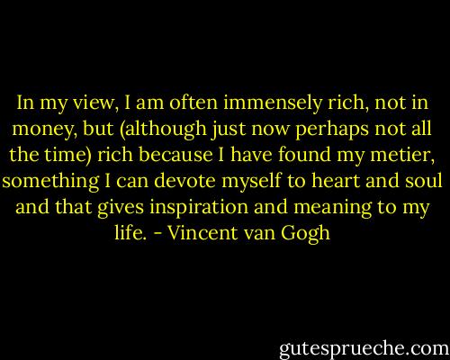 In my view, I am often immensely rich, not in money, but (although just now perhaps not all the time) rich because I have found my metier, something I can devote myself to heart and soul and that gives inspiration and meaning to my life. - Vincent van Gogh