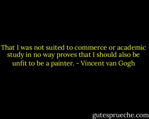 That I was not suited to commerce or academic study in no way proves that I should also be unfit to be a painter. - Vincent van Gogh