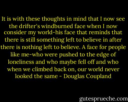 It is with these thoughts in mind that I now see the drifter's windburned face when I now consider my world-his face that reminds that there is still something left to believe in after there is nothing left to believe. A face for people like me-who were pushed to the edge of loneliness and who maybe fell off and who when we climbed back on, our world never looked the same - Douglas Coupland