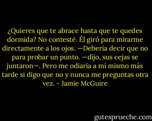 ¿Quieres que te abrace hasta que te quedes dormida?<br />No contesté.<br />Él giró para mirarme directamente a los ojos. —Debería decir que no para probar un punto. —dijo, sus cejas se juntaron—. Pero me odiaría a mí mismo más tarde si digo que no y nunca me preguntas otra vez. - Jamie McGuire
