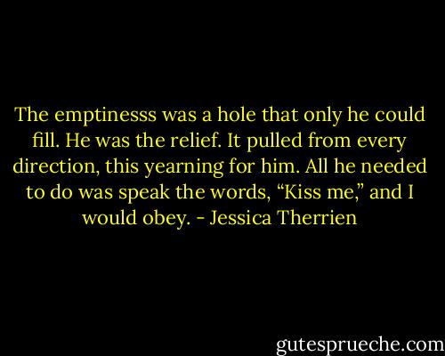 The emptinesss was a hole that only he could fill. He was the relief. It pulled from every direction, this yearning for him. All he needed to do was speak the words, “Kiss me,” and I would obey. - Jessica Therrien