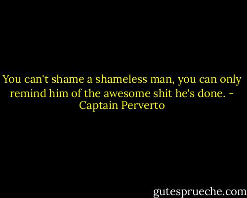 You can't shame a shameless man, you can only remind him of the awesome shit he's done. - Captain Perverto