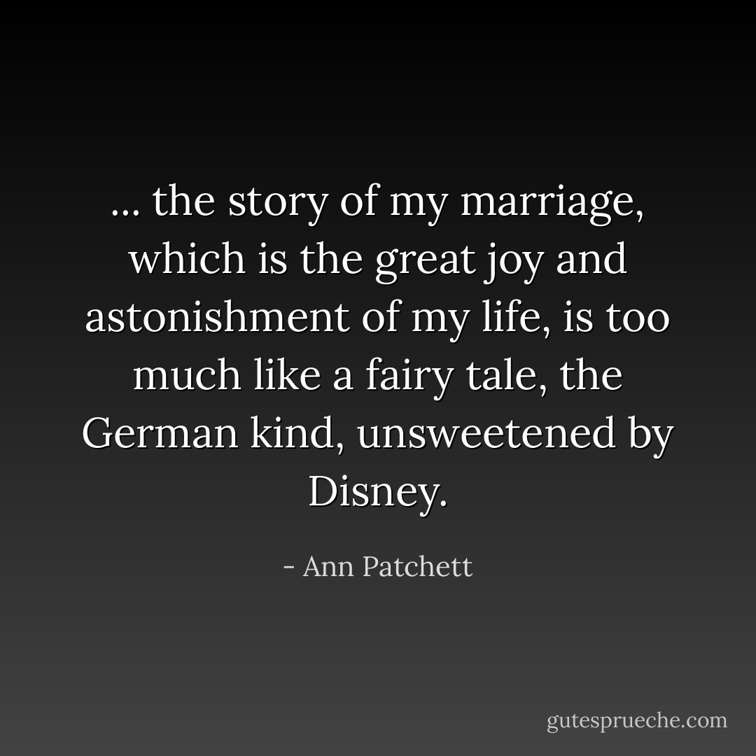 ... the story of my marriage, which is the great joy and astonishment of my life, is too much like a fairy tale, the German kind, unsweetened by Disney. - Ann Patchett