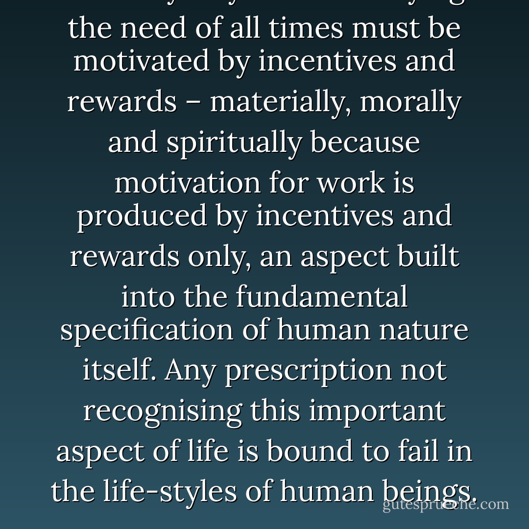 The only way of life satisfying the need of all times must be motivated by incentives and rewards – materially, morally and spiritually because motivation for work is produced by incentives and rewards only, an aspect built into the fundamental specification of human nature itself. Any prescription not recognising this important aspect of life is bound to fail in the life-styles of human beings. - Mohammed Ali Muhiyaddin