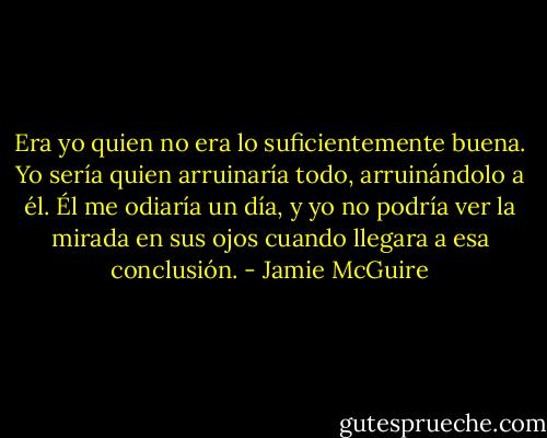 Era yo quien no era lo suficientemente buena. Yo sería quien arruinaría todo, arruinándolo a él. Él me odiaría un día, y yo no podría ver la mirada en sus ojos cuando llegara a esa conclusión. - Jamie McGuire