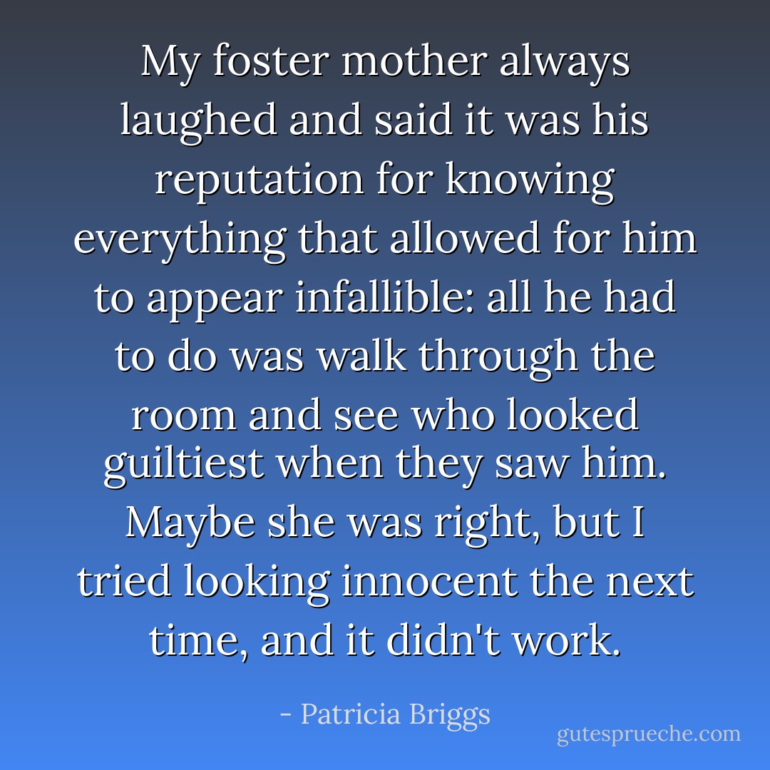 My foster mother always laughed and said it was his reputation for knowing everything that allowed for him to appear infallible: all he had to do was walk through the room and see who looked guiltiest when they saw him. Maybe she was right, but I tried looking innocent the next time, and it didn't work. - Patricia Briggs