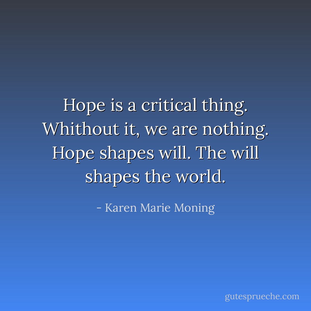 Hope is a critical thing. Whithout it, we are nothing. Hope shapes will. The will shapes the world. - Karen Marie Moning