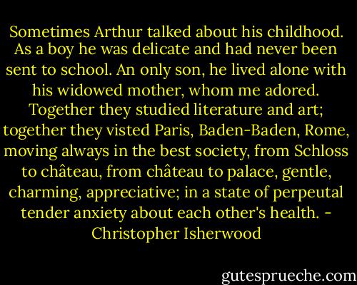 Sometimes Arthur talked about his childhood. As a boy he was delicate and had never been sent to school. An only son, he lived alone with his widowed mother, whom me adored. Together they studied literature and art; together they visted Paris, Baden-Baden, Rome, moving always in the best society, from Schloss to château, from château to palace, gentle, charming, appreciative; in a state of perpeutal tender anxiety about each other's health. - Christopher Isherwood