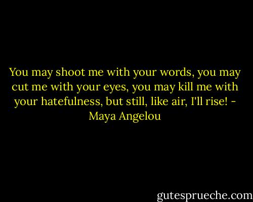 You may shoot me with your words, you may cut me with your eyes, you may kill me with your hatefulness, but still, like air, I'll rise! - Maya Angelou