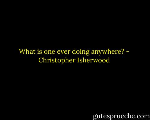 What is one ever doing anywhere? - Christopher Isherwood