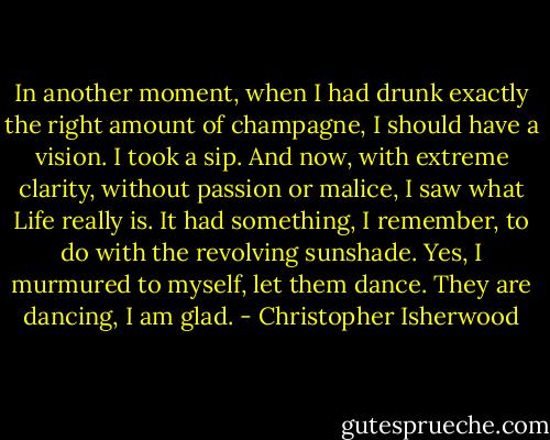 In another moment, when I had drunk exactly the right amount of champagne, I should have a vision. I took a sip. And now, with extreme clarity, without passion or malice, I saw what Life really is. It had something, I remember, to do with the revolving sunshade. Yes, I murmured to myself, let them dance. They are dancing, I am glad. - Christopher Isherwood