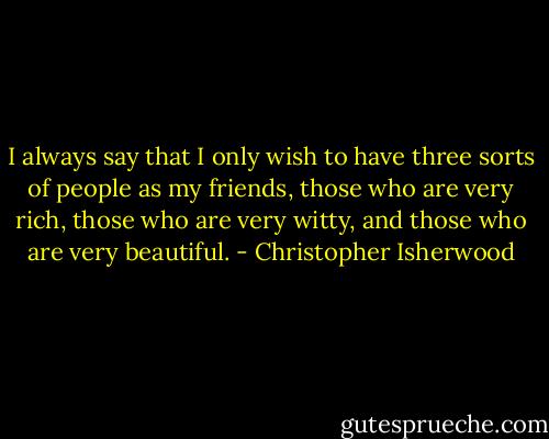 I always say that I only wish to have three sorts of people as my friends, those who are very rich, those who are very witty, and those who are very beautiful. - Christopher Isherwood