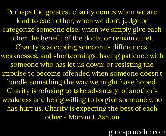 Perhaps the greatest charity comes when we are kind to each other, when we don’t judge or categorize someone else, when we simply give each other the benefit of the doubt or remain quiet. Charity is accepting someone’s differences, weaknesses, and shortcomings; having patience with someone who has let us down; or resisting the impulse to become offended when someone doesn’t handle something the way we might have hoped. Charity is refusing to take advantage of another’s weakness and being willing to forgive someone who has hurt us. Charity is expecting the best of each other - Marvin J. Ashton