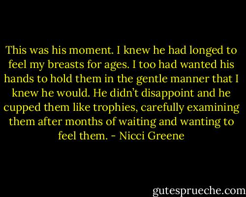 This was his moment. I knew he had longed to feel my breasts for ages. I too had wanted his hands to hold them in the gentle manner that I knew he would. He didn’t disappoint and he cupped them like trophies, carefully examining them after months of waiting and wanting to feel them. - Nicci Greene