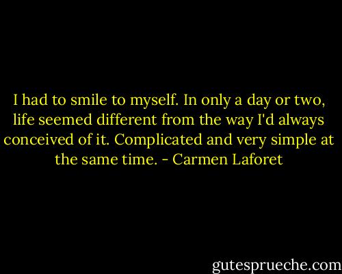 I had to smile to myself. In only a day or two, life seemed different from the way I'd always conceived of it. Complicated and very simple at the same time. - Carmen Laforet