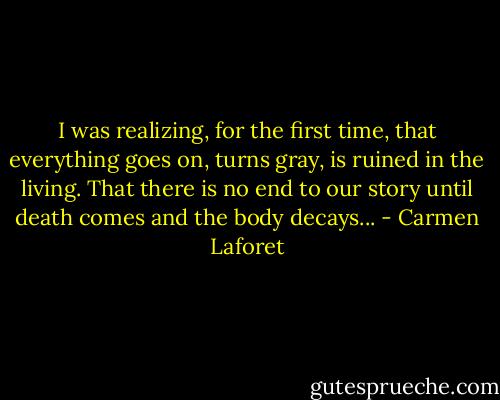 I was realizing, for the first time, that everything goes on, turns gray, is ruined in the living. That there is no end to our story until death comes and the body decays... - Carmen Laforet