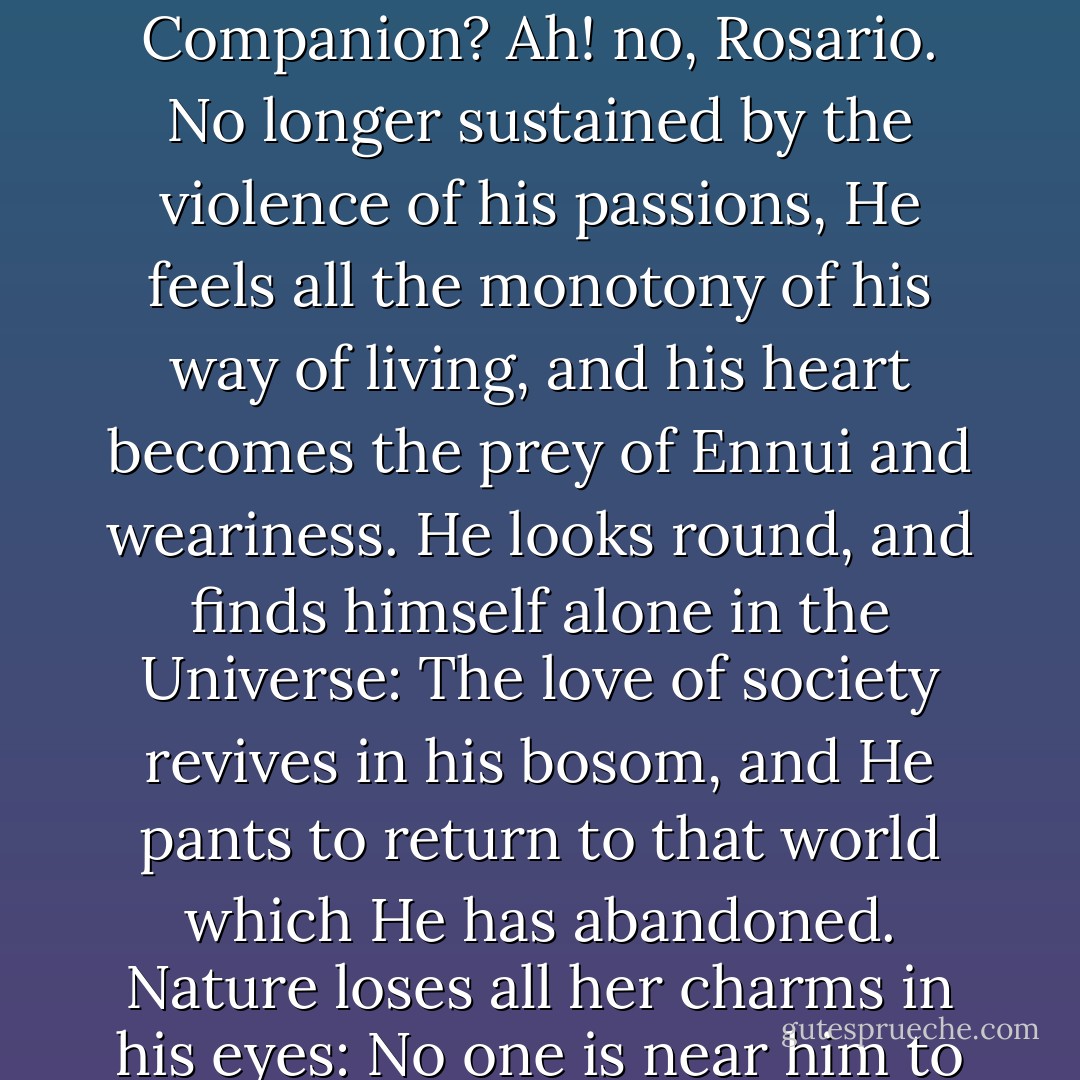 Man was born for society. However little He may be attached to the World, He never can wholly forget it, or bear to be wholly forgotten by it. Disgusted at the guilt or absurdity of Mankind, the Misanthrope flies from it: He resolves to become an Hermit, and buries himself in the Cavern of some gloomy Rock. While Hate inflames his bosom, possibly He may feel contented with his situation: But when his passions begin to cool; when Time has mellowed his sorrows, and healed those wounds which He bore with him to his solitude, think you that Content becomes his Companion? Ah! no, Rosario. No longer sustained by the violence of his passions, He feels all the monotony of his way of living, and his heart becomes the prey of Ennui and weariness. He looks round, and finds himself alone in the Universe: The love of society revives in his bosom, and He pants to return to that world which He has abandoned. Nature loses all her charms in his eyes: No one is near him to point out her beauties, or share in his admiration of her excellence and variety. Propped upon the fragment of some Rock, He gazes upon the tumbling waterfall with a vacant eye, He views without emotion the glory of the setting Sun. Slowly He returns to his Cell at Evening, for no one there is anxious for his arrival; He has no comfort in his solitary unsavoury meal: He throws himself upon his couch of Moss despondent and dissatisfied, and wakes only to pass a day as joyless, as monotonous as the former. - Matthew Gregory Lewis