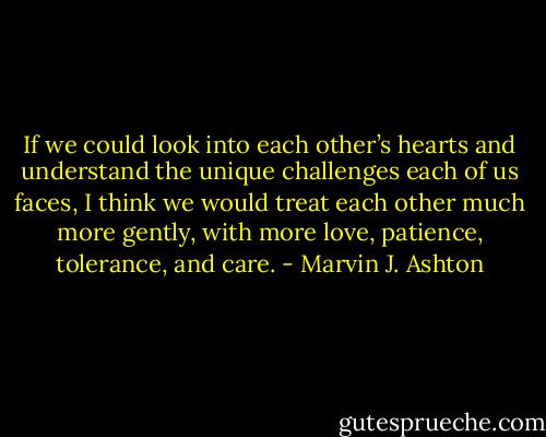 If we could look into each other’s hearts and understand the unique challenges each of us faces, I think we would treat each other much more gently, with more love, patience, tolerance, and care. - Marvin J. Ashton