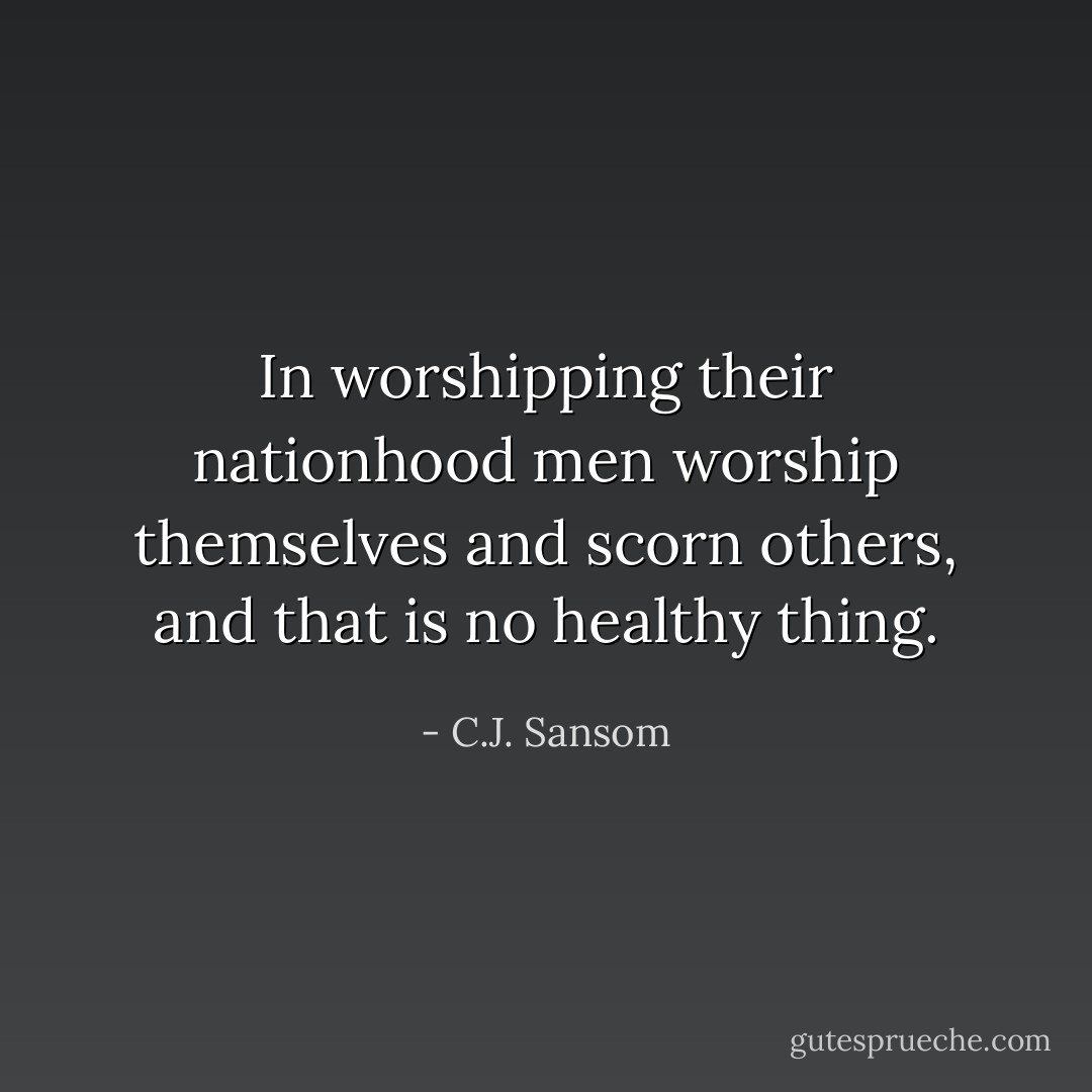 In worshipping their nationhood men worship themselves and scorn others, and that is no healthy thing. - C.J. Sansom