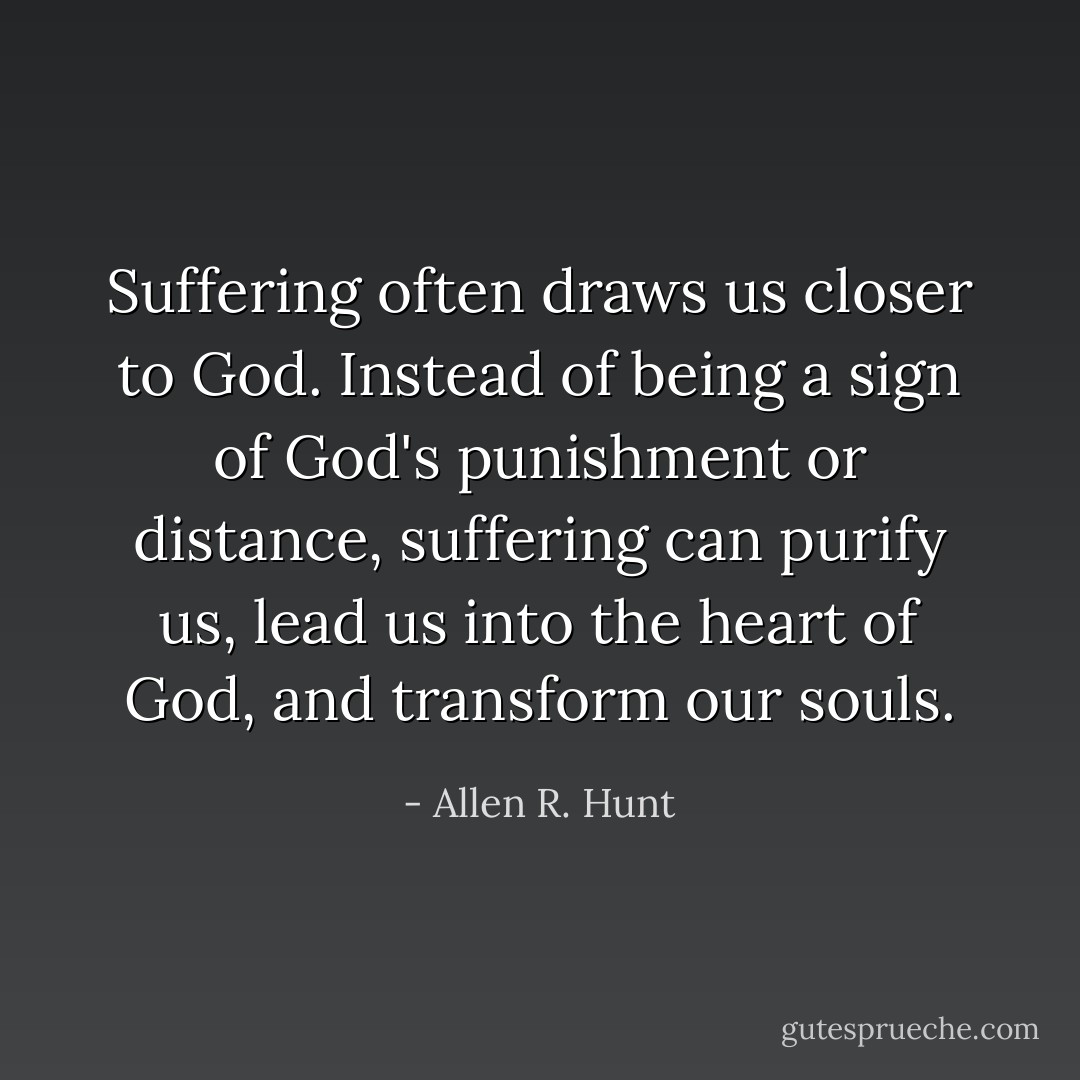 Suffering often draws us closer to God. Instead of being a sign of God's punishment or distance, suffering can purify us, lead us into the heart of God, and transform our souls. - Allen R. Hunt