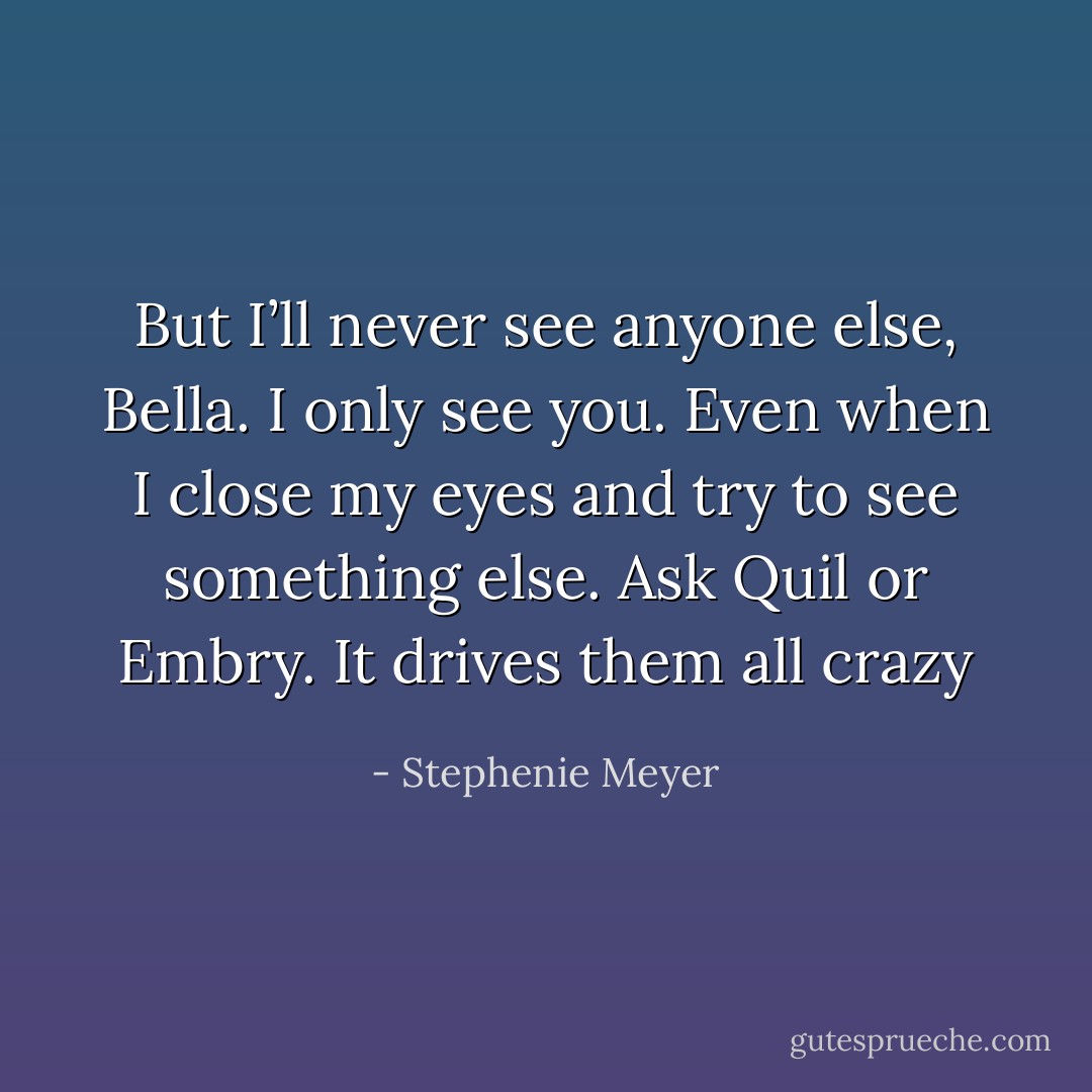 But I’ll never see anyone else, Bella. I only see you. Even when I close my eyes and try to see something else. Ask Quil or Embry. It drives them all crazy - Stephenie Meyer