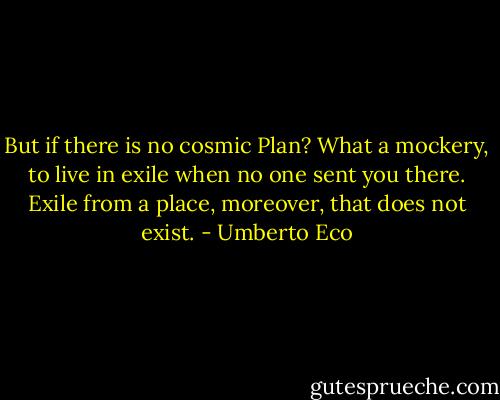 But if there is no cosmic Plan? What a mockery, to live in exile when no one sent you there. Exile from a place, moreover, that does not exist. - Umberto Eco