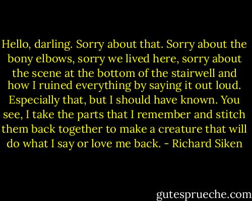 Hello, darling. Sorry about that. Sorry about the bony elbows, sorry we lived here, sorry about the scene at the bottom of the stairwell and how I ruined everything by saying it out loud. Especially that, but I should have known. You see, I take the parts that I remember and stitch them back together to make a creature that will do what I say or love me back. - Richard Siken