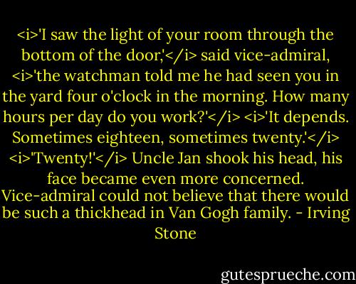 <i>'I saw the light of your room through the bottom of the door,'</i> said vice-admiral, <i>'the watchman told me he had seen you in the yard four o'clock in the morning. How many hours per day do you work?'</i><br /><i>'It depends. Sometimes eighteen, sometimes twenty.'</i><br /><i>'Twenty!'</i> Uncle Jan shook his head, his face became even more concerned. Vice-admiral could not believe that there would be such a thickhead in Van Gogh family. - Irving Stone