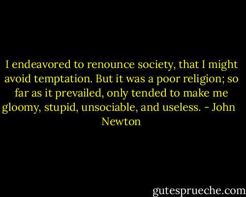 I endeavored to renounce society, that I might avoid temptation. But it was a poor religion; so far as it prevailed, only tended to make me gloomy, stupid, unsociable, and useless. - John   Newton