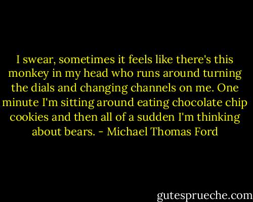 I swear, sometimes it feels like there's this monkey in my head who runs around turning the dials and changing channels on me. One minute I'm sitting around eating chocolate chip cookies and then all of a sudden I'm thinking about bears. - Michael Thomas Ford