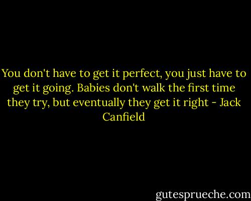 You don't have to get it perfect, you just have to get it going. Babies don't walk the first time they try, but eventually they get it right - Jack Canfield