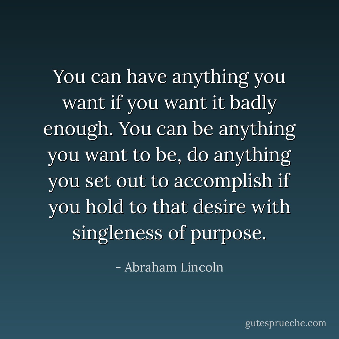 You can have anything you want if you want it badly enough. You can be anything you want to be, do anything you set out to accomplish if you hold to that desire with singleness of purpose. - Abraham Lincoln