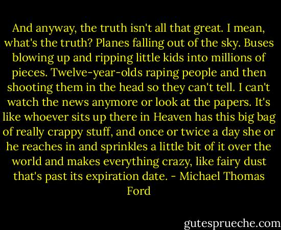 And anyway, the truth isn't all that great. I mean, what's the truth? Planes falling out of the sky. Buses blowing up and ripping little kids into millions of pieces. Twelve-year-olds raping people and then shooting them in the head so they can't tell. I can't watch the news anymore or look at the papers. It's like whoever sits up there in Heaven has this big bag of really crappy stuff, and once or twice a day she or he reaches in and sprinkles a little bit of it over the world and makes everything crazy, like fairy dust that's past its expiration date. - Michael Thomas Ford